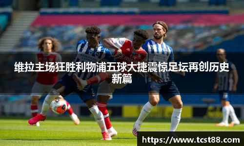 维拉主场狂胜利物浦五球大捷震惊足坛再创历史新篇